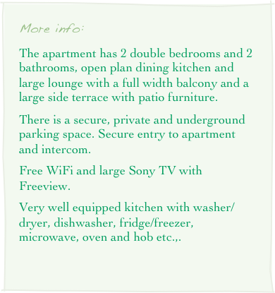 More info: 
The apartment has 2 double bedrooms and 2 bathrooms, open plan dining kitchen and large lounge with a full width balcony and a large side terrace with patio furniture.
There is a secure, private and underground parking space. Secure entry to apartment and intercom.
Free WiFi and large Sony TV with Freeview.
Very well equipped kitchen with washer/dryer, dishwasher, fridge/freezer, microwave, oven and hob etc.,.
