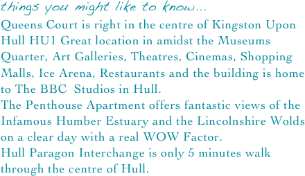 things you might like to know...
Queens Court is right in the centre of Kingston Upon Hull HU1 Great location in amidst the Museums Quarter, Art Galleries, Theatres, Cinemas, Shopping Malls, Ice Arena, Restaurants and the building is home to The BBC  Studios in Hull.
The Penthouse Apartment offers fantastic views of the Infamous Humber Estuary and the Lincolnshire Wolds on a clear day with a real WOW Factor.
Hull Paragon Interchange is only 5 minutes walk through the centre of Hull.